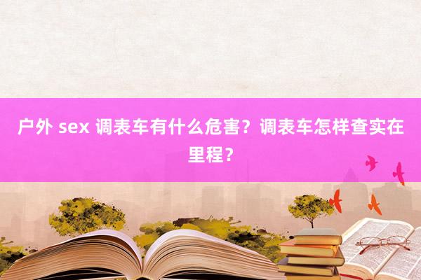 户外 sex 调表车有什么危害？调表车怎样查实在里程？