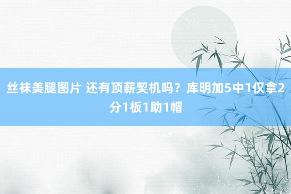丝袜美腿图片 还有顶薪契机吗？库明加5中1仅拿2分1板1助1帽