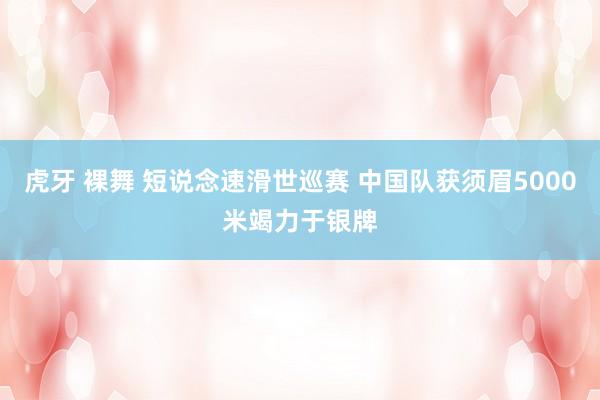 虎牙 裸舞 短说念速滑世巡赛 中国队获须眉5000米竭力于银牌