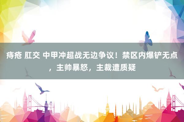 痔疮 肛交 中甲冲超战无边争议！禁区内爆铲无点，主帅暴怒，主裁遭质疑