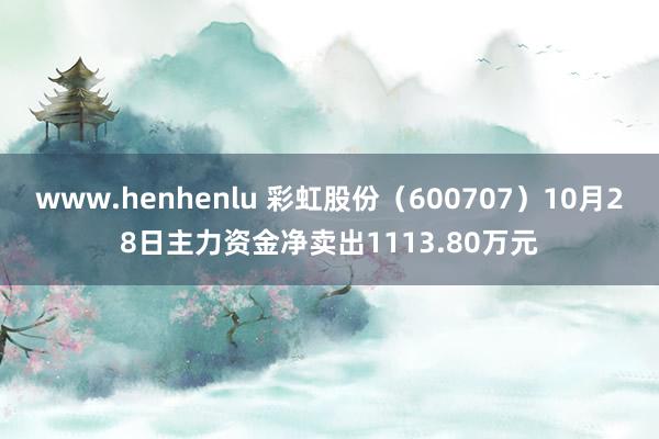 www.henhenlu 彩虹股份（600707）10月28日主力资金净卖出1113.80万元