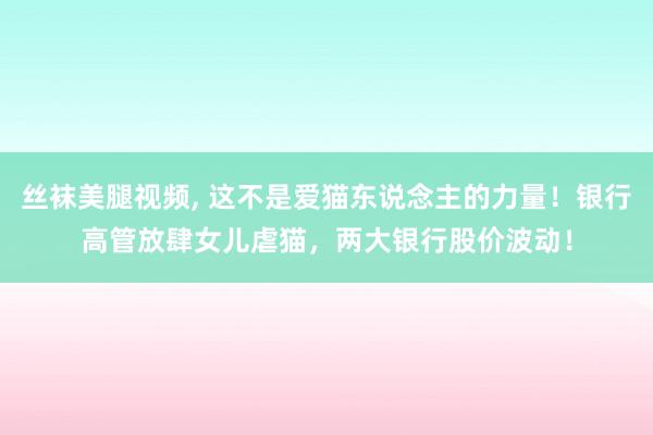 丝袜美腿视频， 这不是爱猫东说念主的力量！银行高管放肆女儿虐猫，两大银行股价波动！