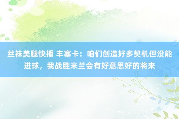 丝袜美腿快播 丰塞卡：咱们创造好多契机但没能进球，我战胜米兰会有好意思好的将来