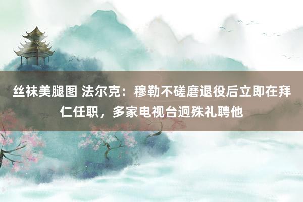 丝袜美腿图 法尔克：穆勒不磋磨退役后立即在拜仁任职，多家电视台迥殊礼聘他