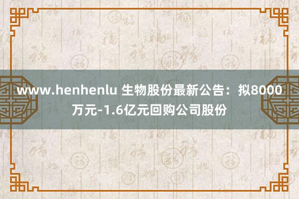 www.henhenlu 生物股份最新公告：拟8000万元-1.6亿元回购公司股份