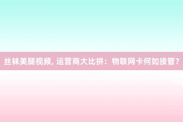 丝袜美腿视频， 运营商大比拼：物联网卡何如接管？