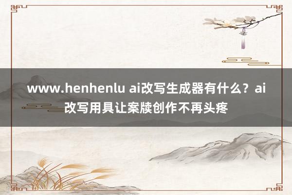 www.henhenlu ai改写生成器有什么？ai改写用具让案牍创作不再头疼