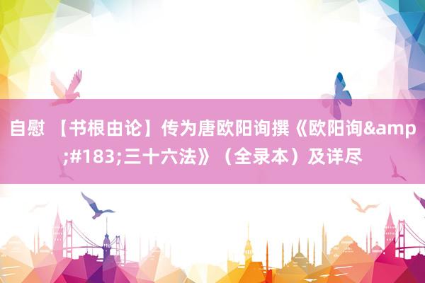 自慰 【书根由论】传为唐欧阳询撰《欧阳询&#183;三十六法》（全录本）及详尽