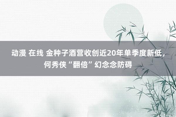 动漫 在线 金种子酒营收创近20年单季度新低，何秀侠“翻倍”幻念念防碍