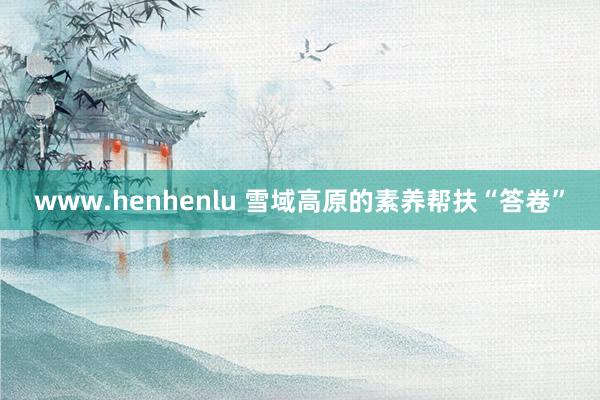 www.henhenlu 雪域高原的素养帮扶“答卷”