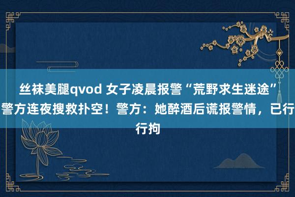 丝袜美腿qvod 女子凌晨报警“荒野求生迷途”，警方连夜搜救扑空！警方：她醉酒后谎报警情，已行拘