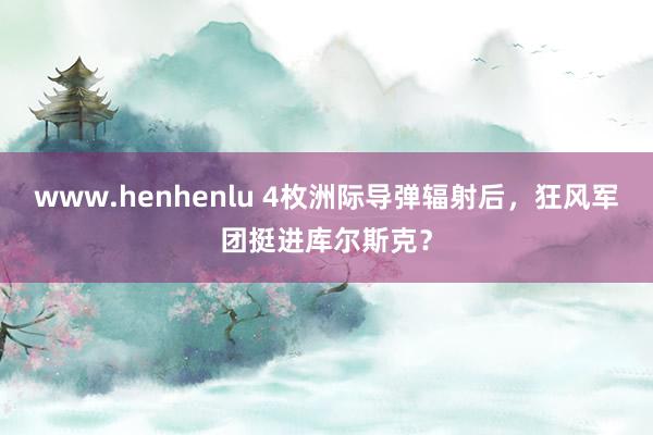 www.henhenlu 4枚洲际导弹辐射后，狂风军团挺进库尔斯克？