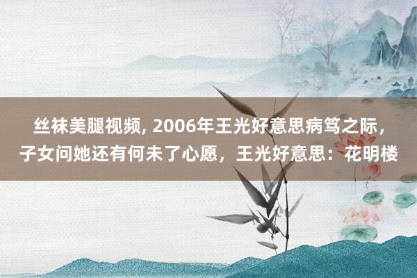 丝袜美腿视频， 2006年王光好意思病笃之际，子女问她还有何未了心愿，王光好意思：花明楼