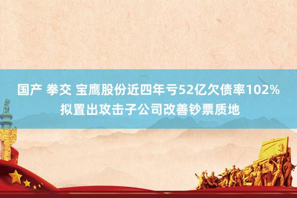 国产 拳交 宝鹰股份近四年亏52亿欠债率102% 拟置出攻击子公司改善钞票质地