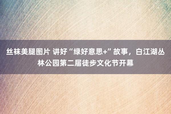 丝袜美腿图片 讲好“绿好意思+”故事，白江湖丛林公园第二届徒步文化节开幕