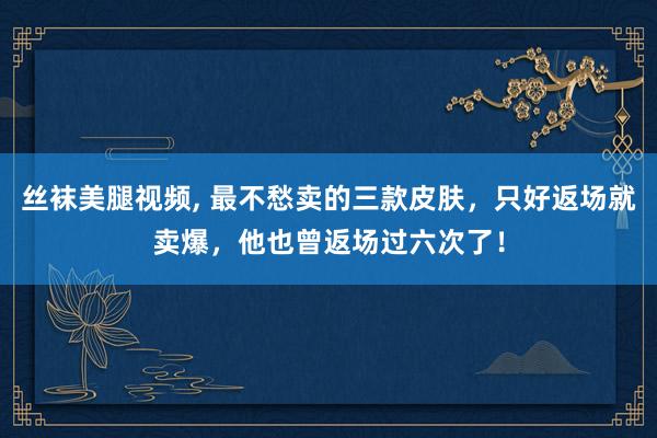 丝袜美腿视频， 最不愁卖的三款皮肤，只好返场就卖爆，他也曾返场过六次了！