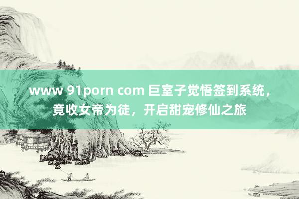 www 91porn com 巨室子觉悟签到系统，竟收女帝为徒，开启甜宠修仙之旅