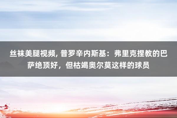 丝袜美腿视频， 普罗辛内斯基：弗里克捏教的巴萨绝顶好，但枯竭奥尔莫这样的球员