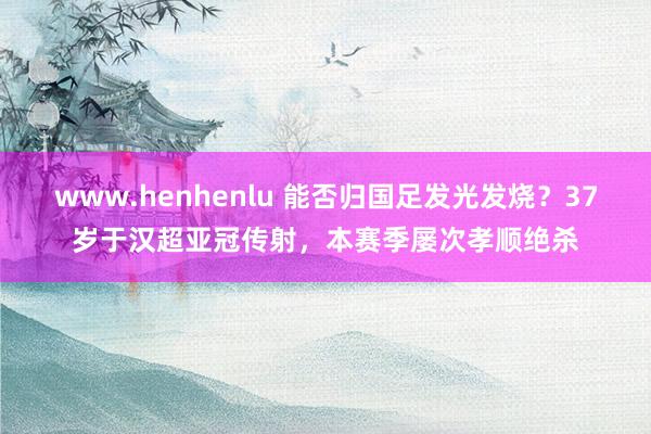 www.henhenlu 能否归国足发光发烧？37岁于汉超亚冠传射，本赛季屡次孝顺绝杀