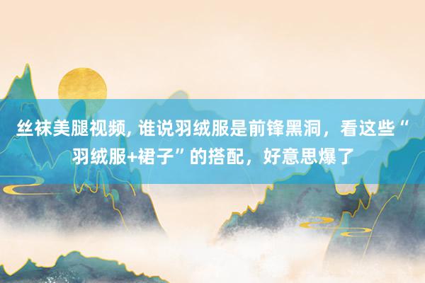 丝袜美腿视频， 谁说羽绒服是前锋黑洞，看这些“羽绒服+裙子”的搭配，好意思爆了