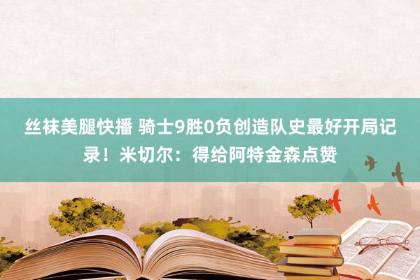丝袜美腿快播 骑士9胜0负创造队史最好开局记录！米切尔：得给阿特金森点赞