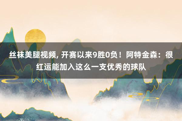 丝袜美腿视频， 开赛以来9胜0负！阿特金森：很红运能加入这么一支优秀的球队
