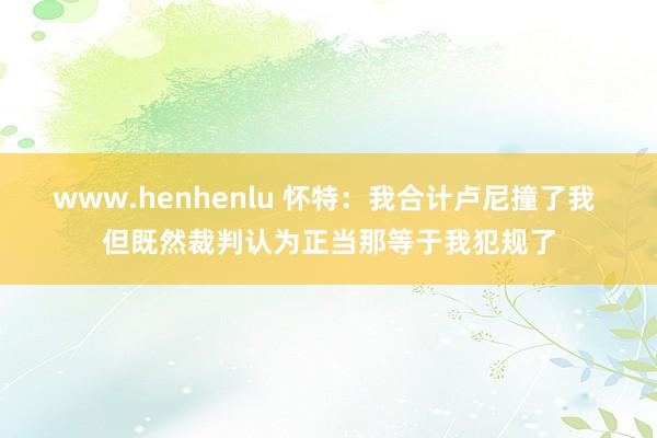 www.henhenlu 怀特：我合计卢尼撞了我 但既然裁判认为正当那等于我犯规了