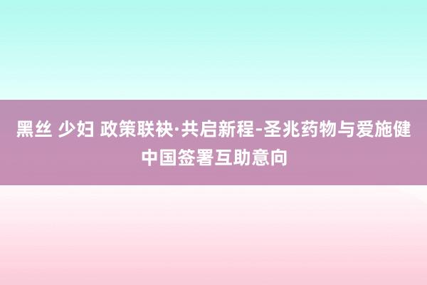 黑丝 少妇 政策联袂·共启新程-圣兆药物与爱施健中国签署互助意向