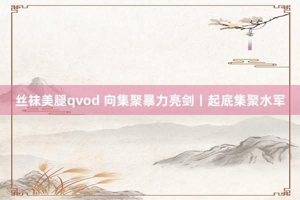 丝袜美腿qvod 向集聚暴力亮剑丨起底集聚水军