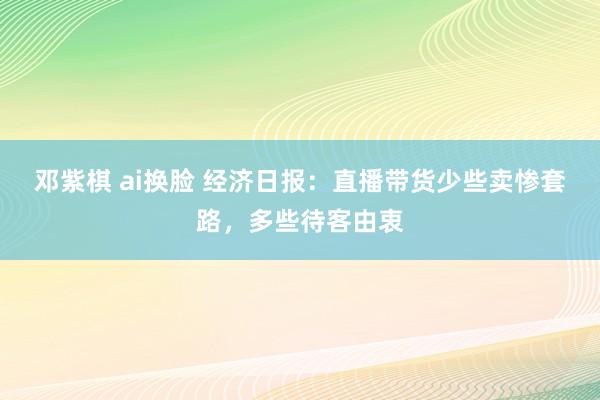 邓紫棋 ai换脸 经济日报：直播带货少些卖惨套路，多些待客由衷