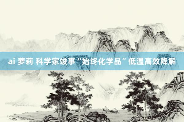 ai 萝莉 科学家竣事“始终化学品”低温高效降解