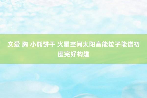文爱 胸 小熊饼干 火星空间太阳高能粒子能谱初度完好构建