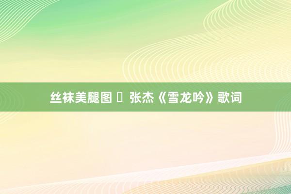 丝袜美腿图 ​张杰《雪龙吟》歌词