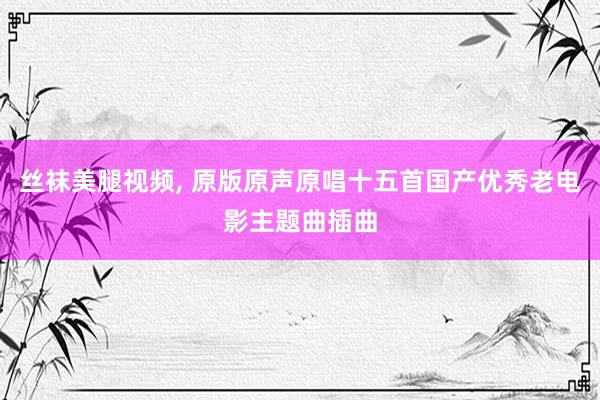 丝袜美腿视频， 原版原声原唱十五首国产优秀老电影主题曲插曲