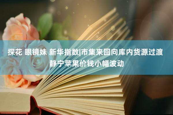 探花 眼镜妹 新华指数|市集来回向库内货源过渡 静宁苹果价钱小幅波动