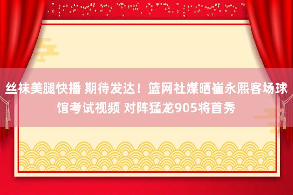 丝袜美腿快播 期待发达！篮网社媒晒崔永熙客场球馆考试视频 对阵猛龙905将首秀