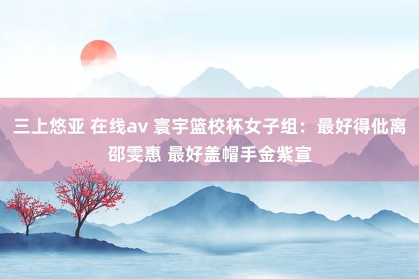 三上悠亚 在线av 寰宇篮校杯女子组：最好得仳离邵雯惠 最好盖帽手金紫宣