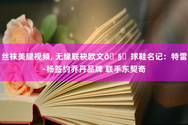 丝袜美腿视频， 无缘联袂欧文🧐球鞋名记：特雷-杨签约乔丹品牌 联手东契奇