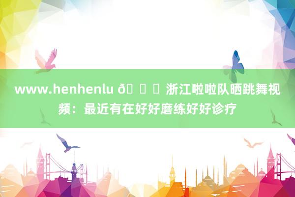 www.henhenlu 😍浙江啦啦队晒跳舞视频：最近有在好好磨练好好诊疗