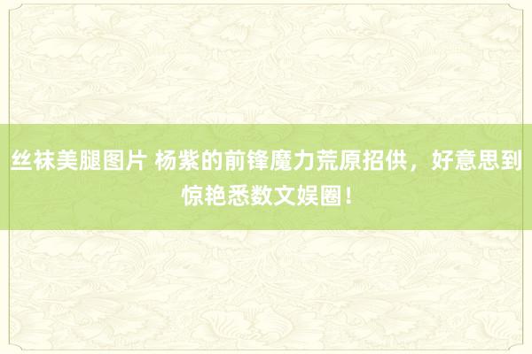 丝袜美腿图片 杨紫的前锋魔力荒原招供，好意思到惊艳悉数文娱圈！
