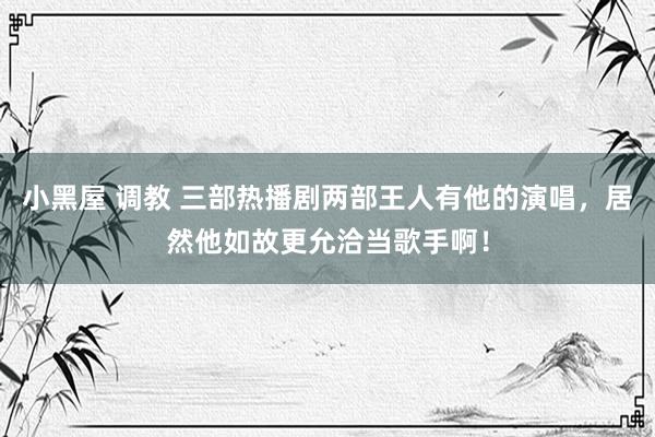 小黑屋 调教 三部热播剧两部王人有他的演唱，居然他如故更允洽当歌手啊！