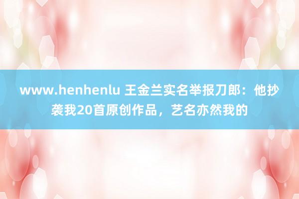 www.henhenlu 王金兰实名举报刀郎：他抄袭我20首原创作品，艺名亦然我的