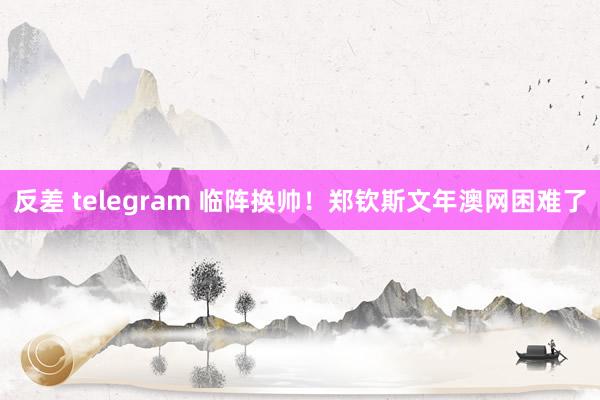 反差 telegram 临阵换帅！郑钦斯文年澳网困难了