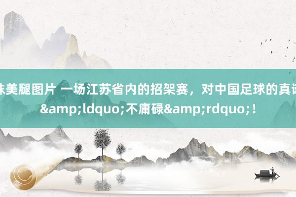 丝袜美腿图片 一场江苏省内的招架赛，对中国足球的真谛却&ldquo;不庸碌&rdquo;！
