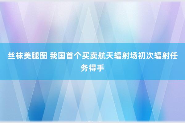 丝袜美腿图 我国首个买卖航天辐射场初次辐射任务得手