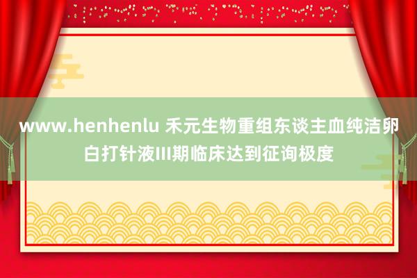 www.henhenlu 禾元生物重组东谈主血纯洁卵白打针液III期临床达到征询极度