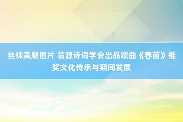 丝袜美腿图片 翁源诗词学会出品歌曲《春苗》推奖文化传承与期间发展