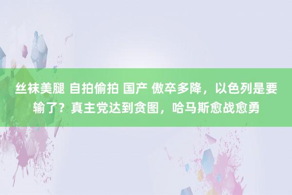 丝袜美腿 自拍偷拍 国产 傲卒多降，以色列是要输了？真主党达到贪图，哈马斯愈战愈勇