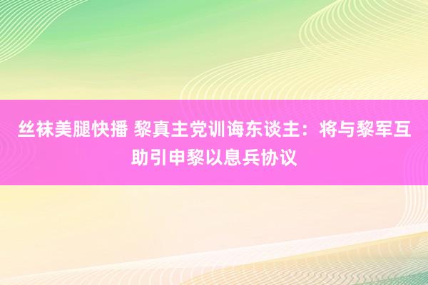 丝袜美腿快播 黎真主党训诲东谈主：将与黎军互助引申黎以息兵协议