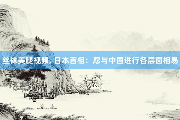 丝袜美腿视频， 日本首相：愿与中国进行各层面相易